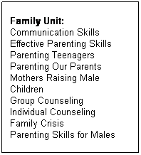 Text Box: Family Unit: 
Communication Skills 
Effective Parenting Skills
Parenting Teenagers
Parenting Our Parents
Mothers Raising Male Children
Group Counseling
Individual Counseling
Family Crisis
Parenting Skills for Males 

